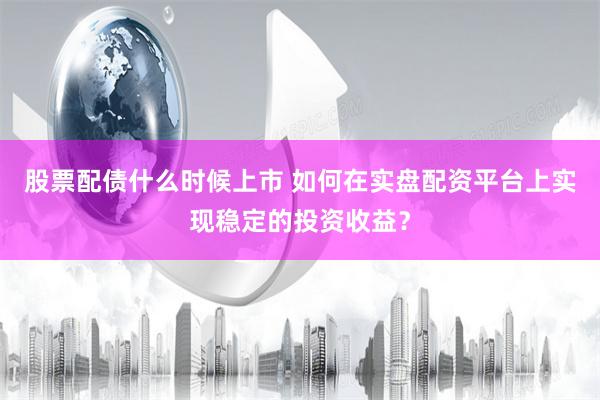 股票配债什么时候上市 如何在实盘配资平台上实现稳定的投资收益？