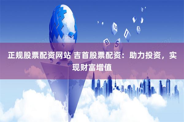 正规股票配资网站 吉首股票配资：助力投资，实现财富增值