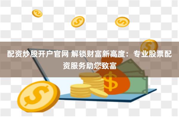 配资炒股开户官网 解锁财富新高度：专业股票配资服务助您致富