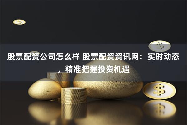 股票配资公司怎么样 股票配资资讯网：实时动态，精准把握投资机遇