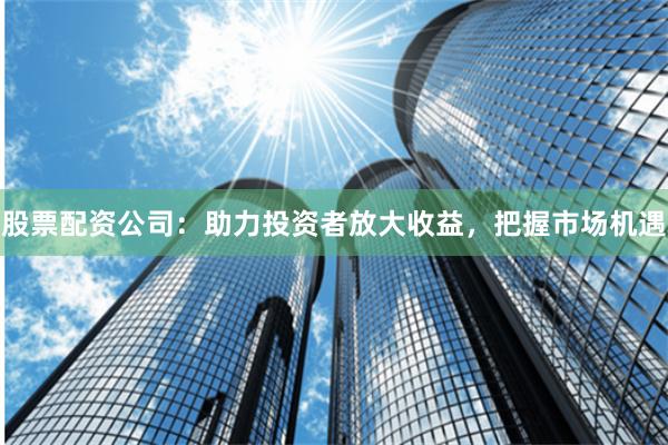 股票配资公司：助力投资者放大收益，把握市场机遇