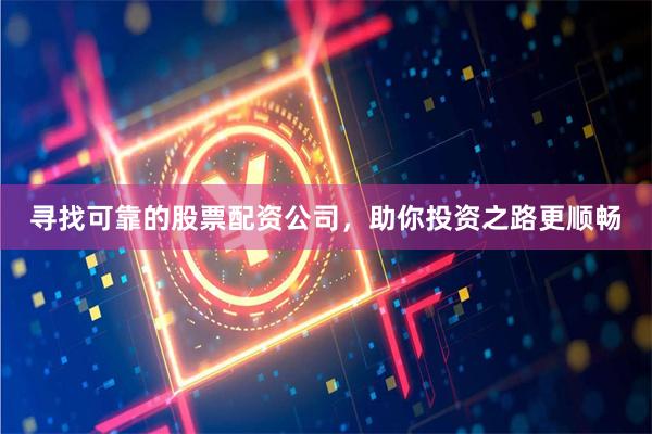 寻找可靠的股票配资公司，助你投资之路更顺畅