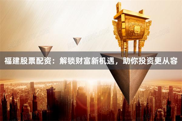 福建股票配资：解锁财富新机遇，助你投资更从容