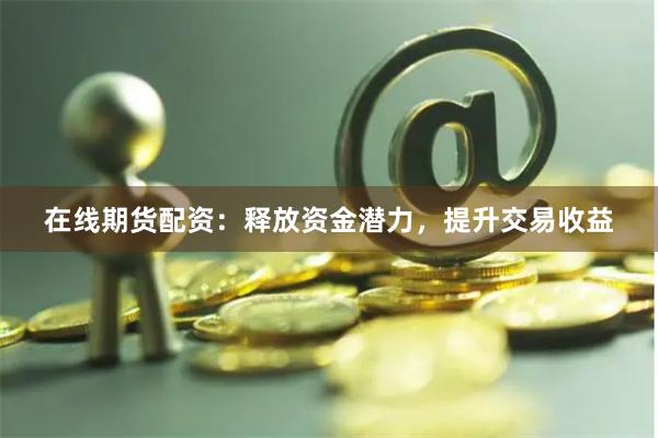 在线期货配资：释放资金潜力，提升交易收益