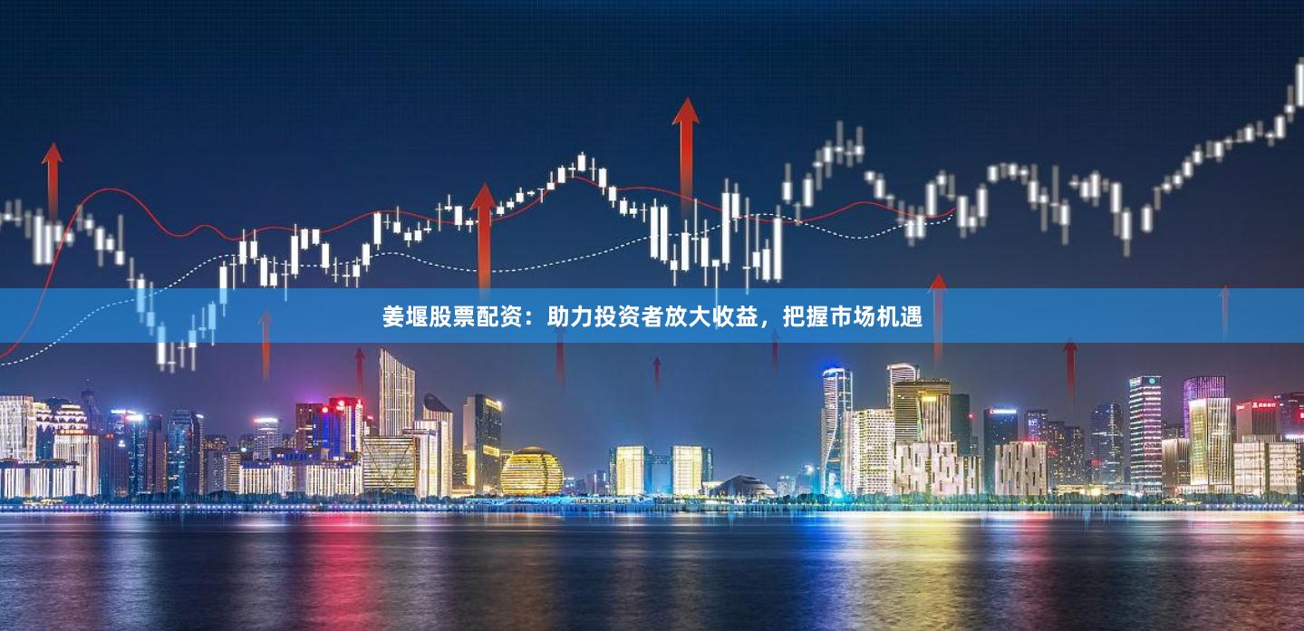 姜堰股票配资：助力投资者放大收益，把握市场机遇