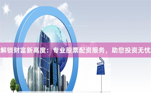 解锁财富新高度：专业股票配资服务，助您投资无忧
