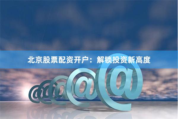 北京股票配资开户：解锁投资新高度
