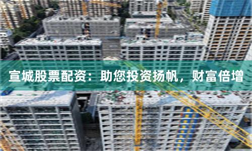 宣城股票配资：助您投资扬帆，财富倍增