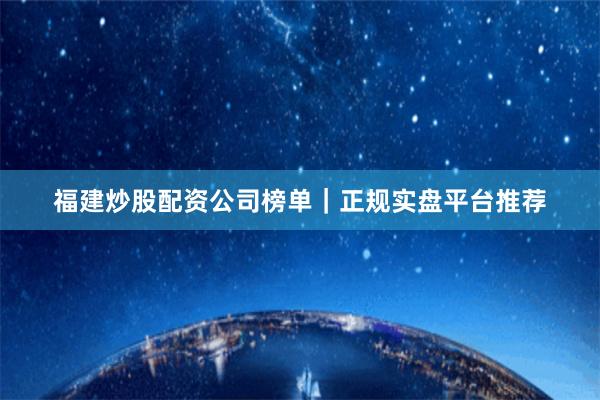 福建炒股配资公司榜单｜正规实盘平台推荐