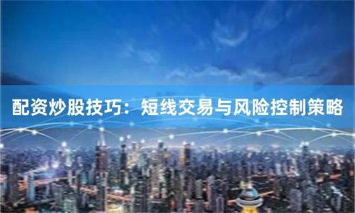 配资炒股技巧：短线交易与风险控制策略